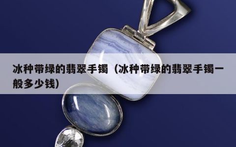 冰种带绿的翡翠手镯（冰种带绿的翡翠手镯一般多少钱）