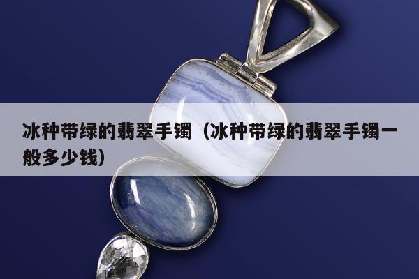 冰种带绿的翡翠手镯（冰种带绿的翡翠手镯一般多少钱）