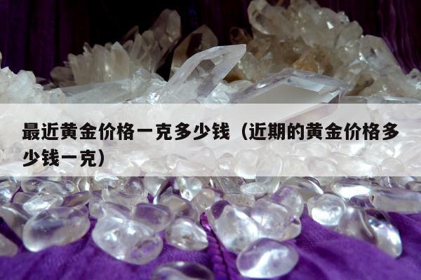 最近黄金价格一克多少钱（近期的黄金价格多少钱一克）