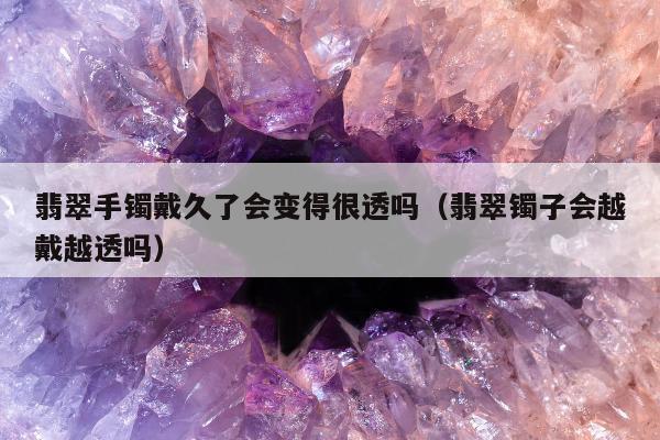 翡翠手镯戴久了会变得很透吗（翡翠镯子会越戴越透吗）