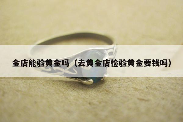 金店能验黄金吗（去黄金店检验黄金要钱吗）