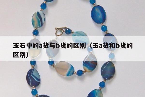 玉石中的a货与b货的区别（玉a货和b货的区别）