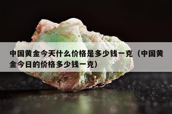 中国黄金今天什么价格是多少钱一克（中国黄金今日的价格多少钱一克）