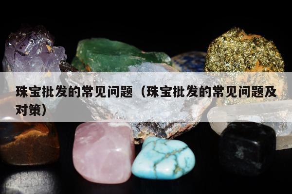 珠宝批发的常见问题（珠宝批发的常见问题及对策）