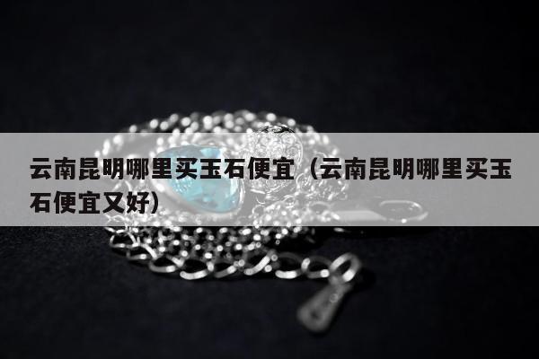 云南昆明哪里买玉石便宜（云南昆明哪里买玉石便宜又好）