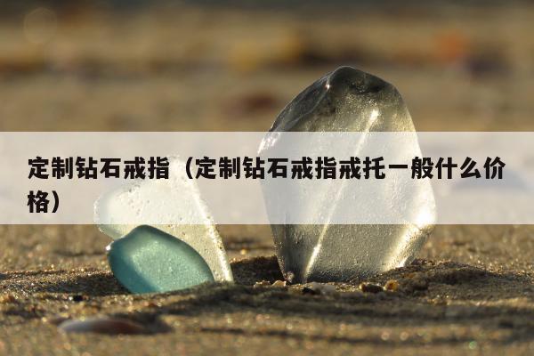 定制钻石戒指（定制钻石戒指戒托一般什么价格）