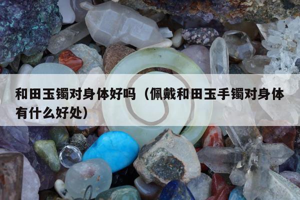 和田玉镯对身体好吗（佩戴和田玉手镯对身体有什么好处）