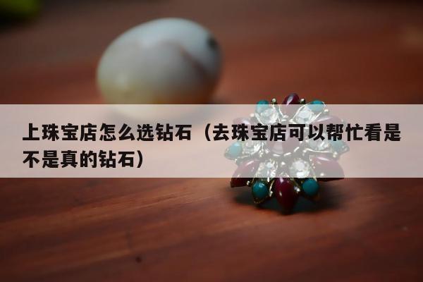 上珠宝店怎么选钻石（去珠宝店可以帮忙看是不是真的钻石）