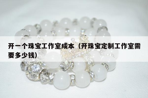 开一个珠宝工作室成本（开珠宝定制工作室需要多少钱）