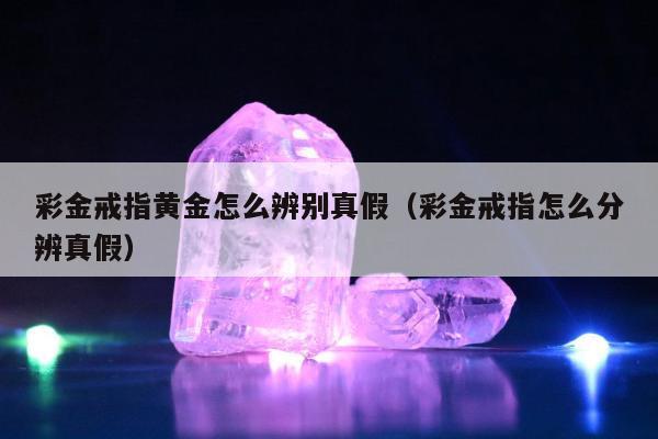 彩金戒指黄金怎么辨别真假（彩金戒指怎么分辨真假）