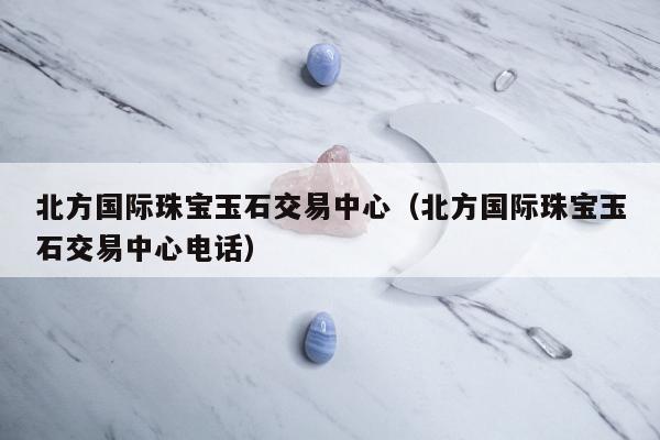 北方国际珠宝玉石交易中心（北方国际珠宝玉石交易中心电话）
