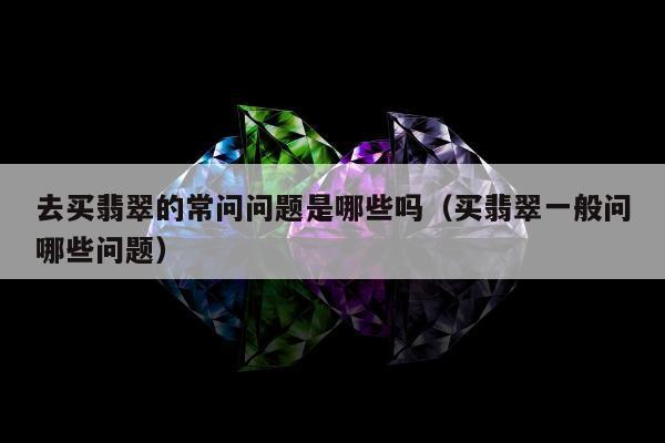 去买翡翠的常问问题是哪些吗（买翡翠一般问哪些问题）