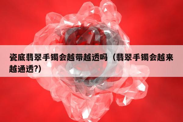 瓷底翡翠手镯会越带越透吗（翡翠手镯会越来越通透?）