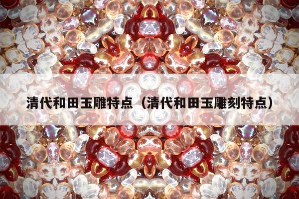 清代和田玉雕特点（清代和田玉雕刻特点）