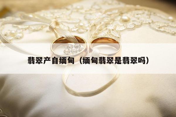 翡翠产自缅甸（缅甸翡翠是翡翠吗）