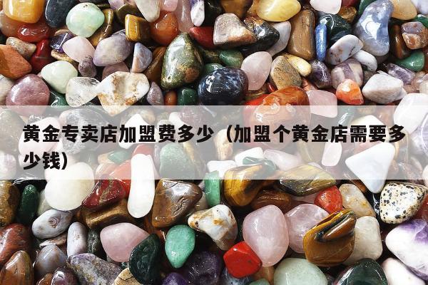 黄金专卖店加盟费多少（加盟个黄金店需要多少钱）