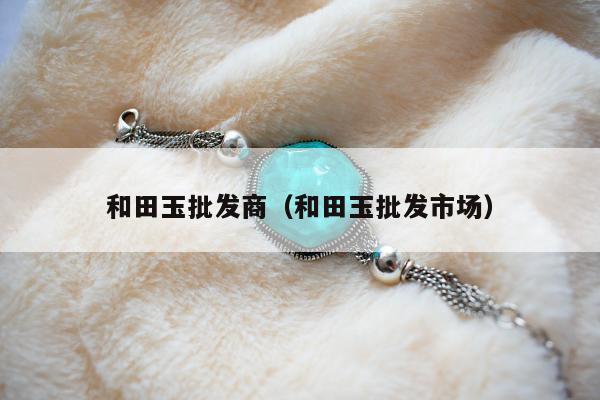 和田玉批发商（和田玉批发市场）