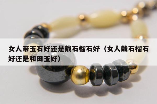 女人带玉石好还是戴石榴石好（女人戴石榴石好还是和田玉好）