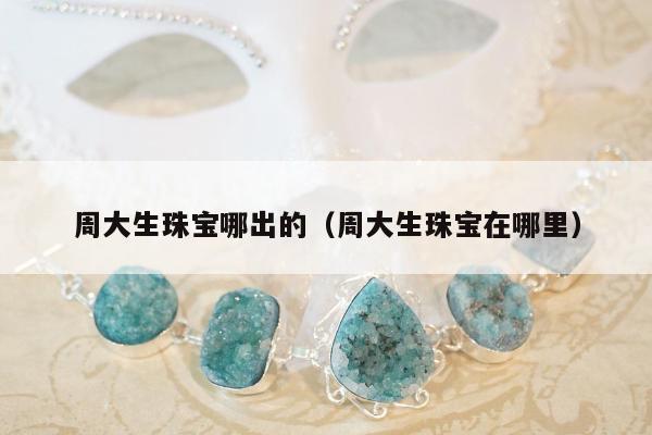 周大生珠宝哪出的（周大生珠宝在哪里）