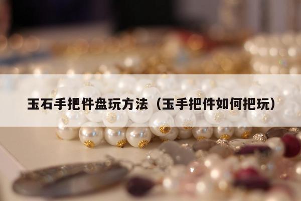 玉石手把件盘玩方法（玉手把件如何把玩）