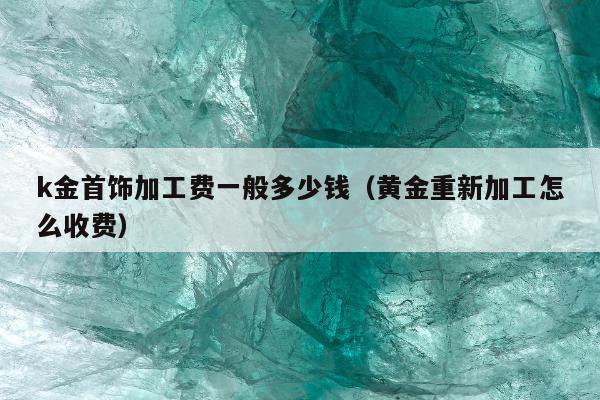 k金首饰加工费一般多少钱（黄金重新加工怎么收费）
