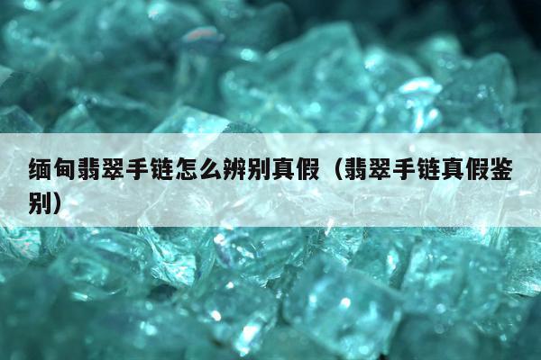 缅甸翡翠手链怎么辨别真假（翡翠手链真假鉴别）