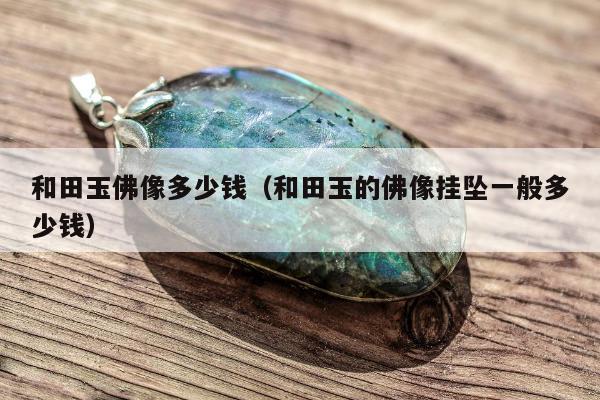 和田玉佛像多少钱（和田玉的佛像挂坠一般多少钱）