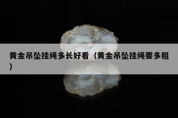 黄金吊坠挂绳多长好看（黄金吊坠挂绳要多粗）