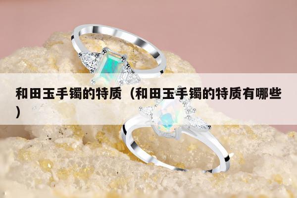 和田玉手镯的特质（和田玉手镯的特质有哪些）