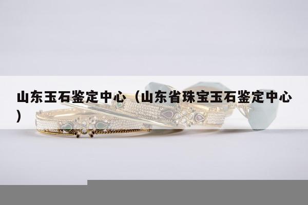 山东玉石鉴定中心（山东省珠宝玉石鉴定中心）