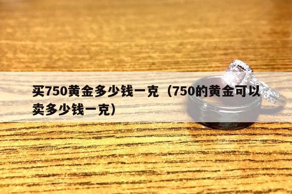 买750黄金多少钱一克（750的黄金可以卖多少钱一克）