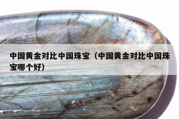 中国黄金对比中国珠宝（中国黄金对比中国珠宝哪个好）