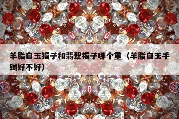 羊脂白玉镯子和翡翠镯子哪个重（羊脂白玉手镯好不好）