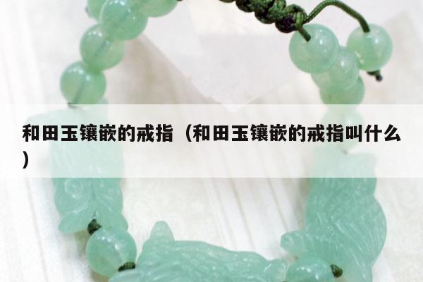 和田玉镶嵌的戒指（和田玉镶嵌的戒指叫什么）