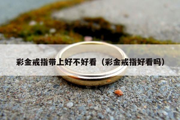彩金戒指带上好不好看（彩金戒指好看吗）