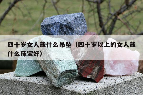 四十岁女人戴什么吊坠（四十岁以上的女人戴什么珠宝好）