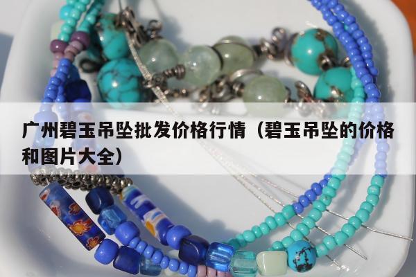 广州碧玉吊坠批发价格行情（碧玉吊坠的价格和图片大全）