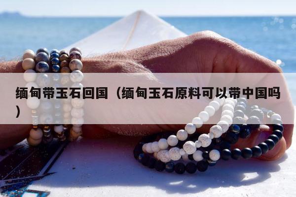 缅甸带玉石回国（缅甸玉石原料可以带中国吗）