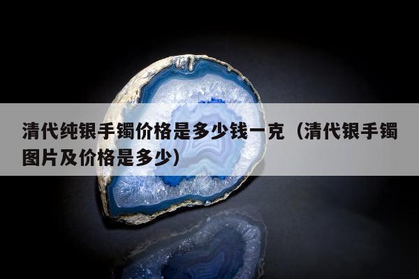 清代纯银手镯价格是多少钱一克（清代银手镯图片及价格是多少）