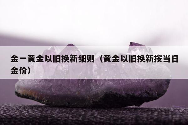 金一黄金以旧换新细则（黄金以旧换新按当日金价）