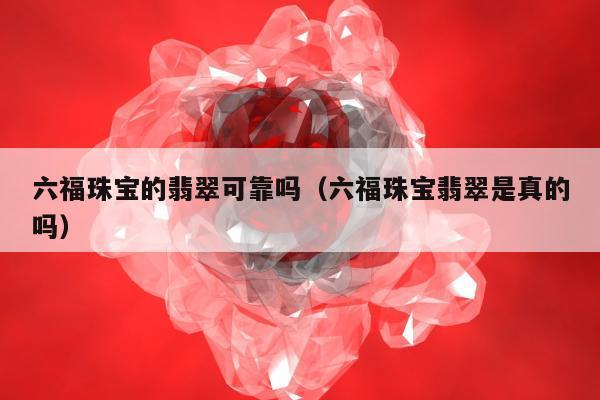 六福珠宝的翡翠可靠吗（六福珠宝翡翠是真的吗）