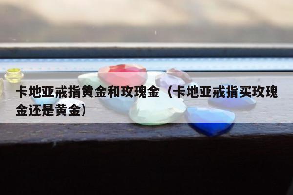 卡地亚戒指黄金和玫瑰金（卡地亚戒指买玫瑰金还是黄金）