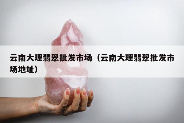 云南大理翡翠批发市场（云南大理翡翠批发市场地址）