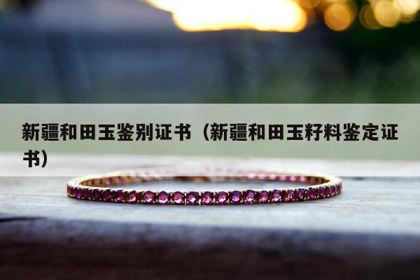 新疆和田玉鉴别证书（新疆和田玉籽料鉴定证书）