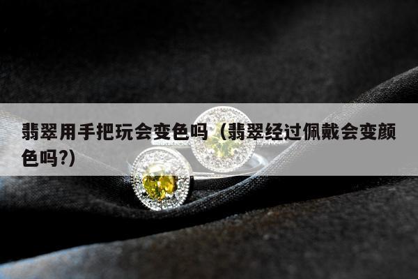 翡翠用手把玩会变色吗（翡翠经过佩戴会变颜色吗?）