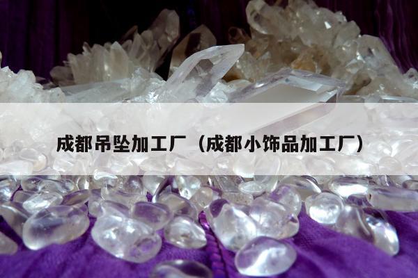 成都吊坠加工厂（成都小饰品加工厂）
