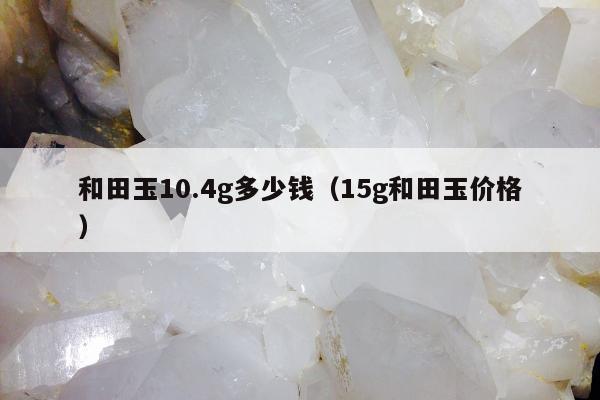 和田玉10.4g多少钱（15g和田玉价格）