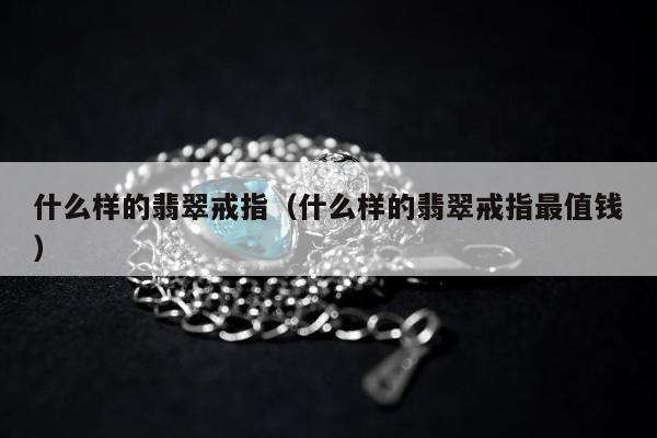 什么样的翡翠戒指（什么样的翡翠戒指最值钱）
