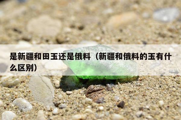 是新疆和田玉还是俄料（新疆和俄料的玉有什么区别）
