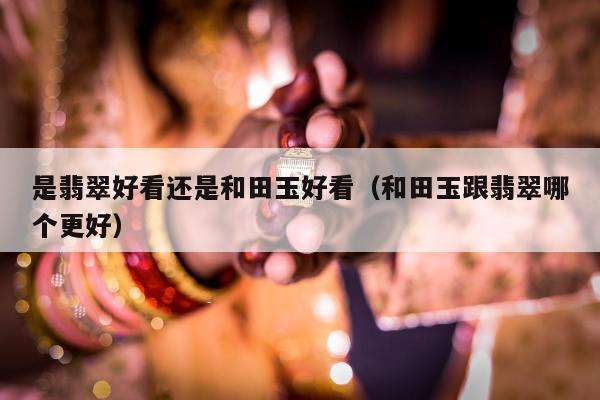 是翡翠好看还是和田玉好看（和田玉跟翡翠哪个更好）